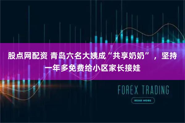 股点网配资 青岛六名大姨成“共享奶奶” ，坚持一年多免费给小区家长接娃