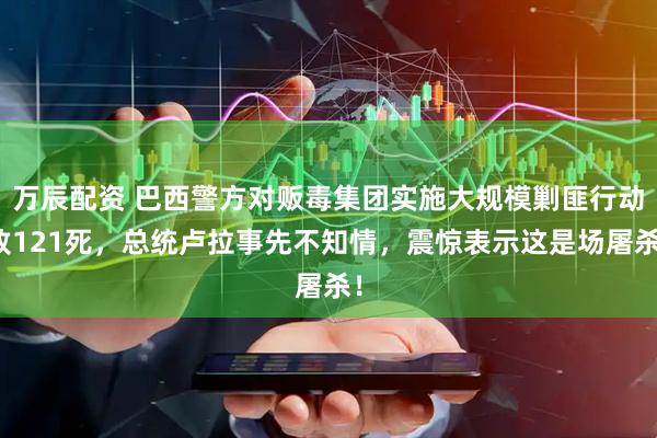 万辰配资 巴西警方对贩毒集团实施大规模剿匪行动致121死，总统卢拉事先不知情，震惊表示这是场屠杀！