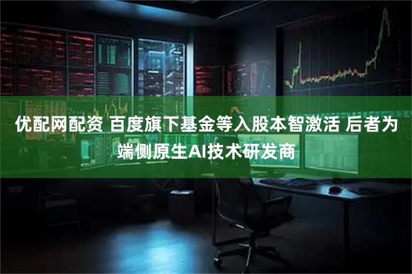 优配网配资 百度旗下基金等入股本智激活 后者为端侧原生AI技术研发商