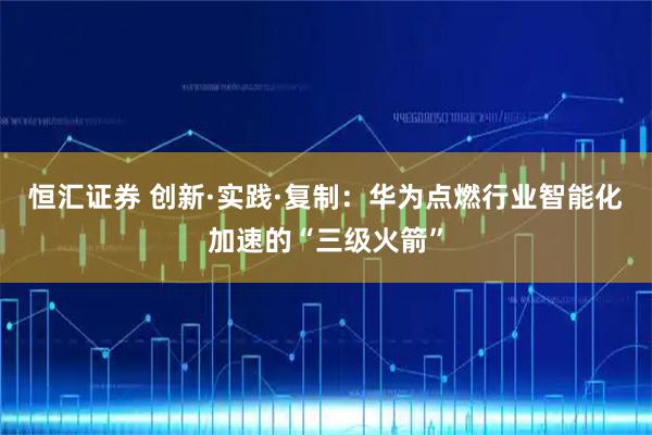 恒汇证券 创新·实践·复制：华为点燃行业智能化加速的“三级火箭”