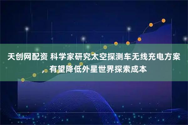 天创网配资 科学家研究太空探测车无线充电方案，有望降低外星世界探索成本