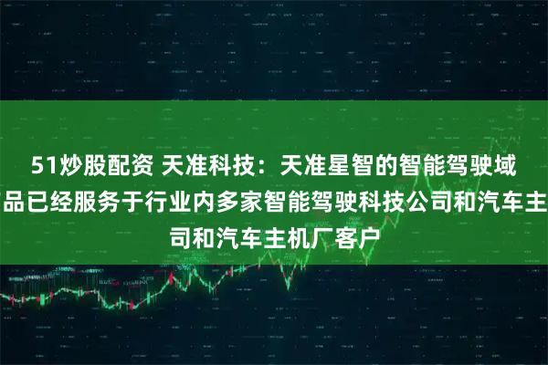 51炒股配资 天准科技：天准星智的智能驾驶域控制器产品已经服务于行业内多家智能驾驶科技公司和汽车主机厂客户