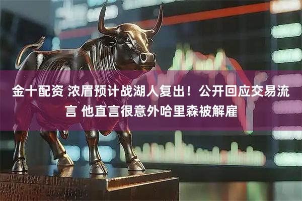 金十配资 浓眉预计战湖人复出！公开回应交易流言 他直言很意外哈里森被解雇