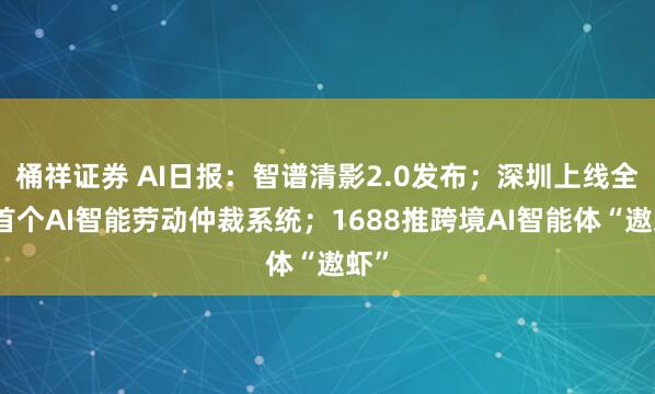 桶祥证券 AI日报：智谱清影2.0发布；深圳上线全国首个AI智能劳动仲裁系统；1688推跨境AI智能体“遨虾”