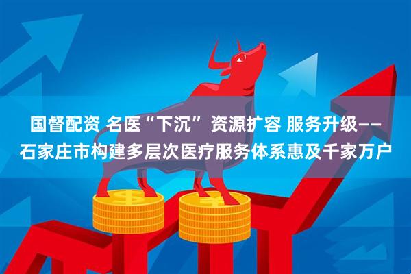 国督配资 名医“下沉” 资源扩容 服务升级——石家庄市构建多层次医疗服务体系惠及千家万户