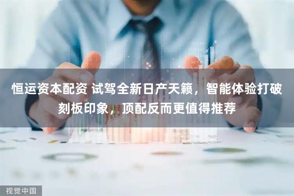 恒运资本配资 试驾全新日产天籁，智能体验打破刻板印象，顶配反而更值得推荐