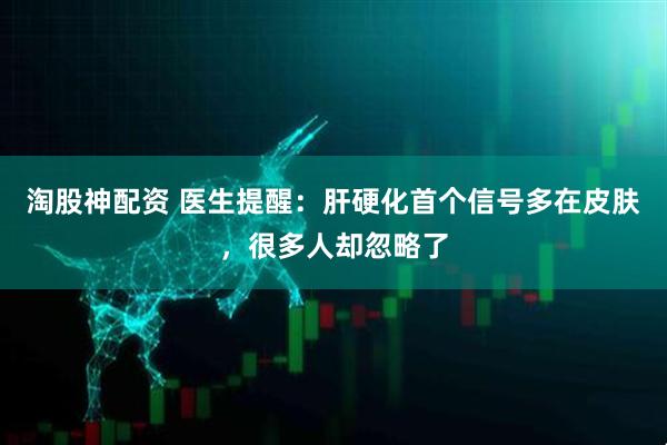 淘股神配资 医生提醒：肝硬化首个信号多在皮肤，很多人却忽略了