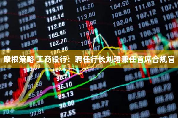 摩根策略 工商银行：聘任行长刘珺兼任首席合规官