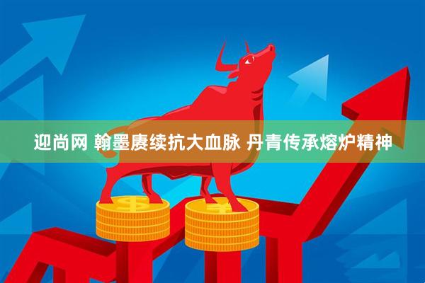 迎尚网 翰墨赓续抗大血脉 丹青传承熔炉精神