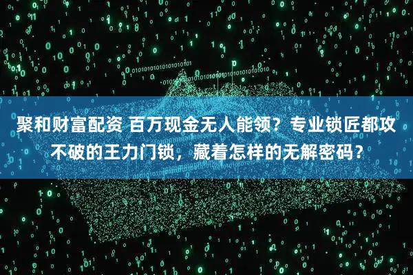 聚和财富配资 百万现金无人能领？专业锁匠都攻不破的王力门锁，藏着怎样的无解密码？